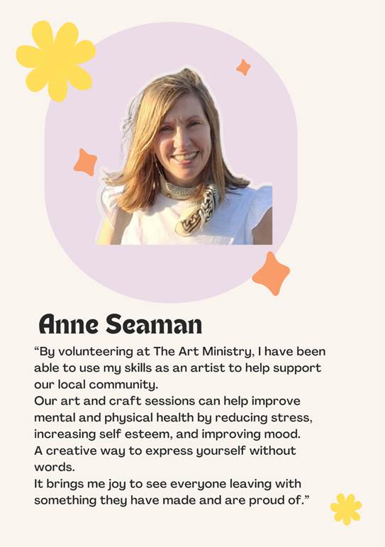 A photo of volunteer Anne Seaman saying By volunteering at The Art Ministry, I have been able to use my skills as an artist to help support our local community. 
Our art and craft sessions can help improve mental and physical health by reducing stress, 
increasing self esteem, and improving mood. 
A creative way to express yourself without words.
It brings me joy to see everyone leaving with something they have made and are proud of.
